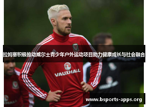拉姆塞积极推动威尔士青少年户外运动项目助力健康成长与社会融合 拉姆塞积极推动威尔士青少年户外运动项目助力健康成长与社会融合