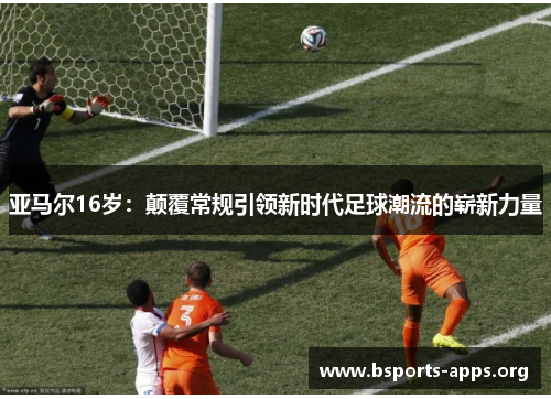 亚马尔16岁:颠覆常规引领新时代足球潮流的崭新力量 亚马尔16岁:颠覆常规引领新时代足球潮流的崭新力量
