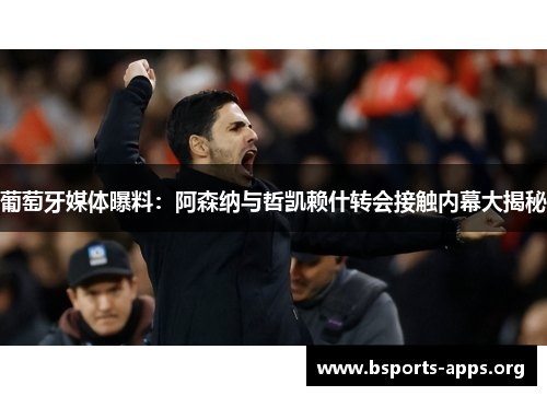 葡萄牙媒体曝料：阿森纳与哲凯赖什转会接触内幕大揭秘