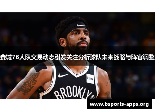 费城76人队交易动态引发关注分析球队未来战略与阵容调整 费城76人队交易动态引发关注分析球队未来战略与阵容调整