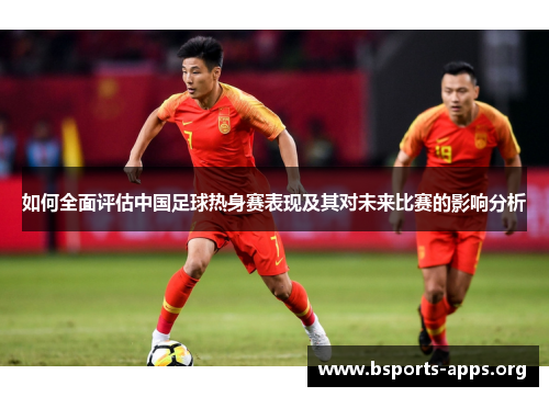 如何全面评估中国足球热身赛表现及其对未来比赛的影响分析 如何全面评估中国足球热身赛表现及其对未来比赛的影响分析