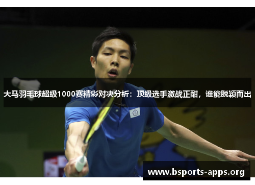 大马羽毛球超级1000赛精彩对决分析：顶级选手激战正酣，谁能脱颖而出