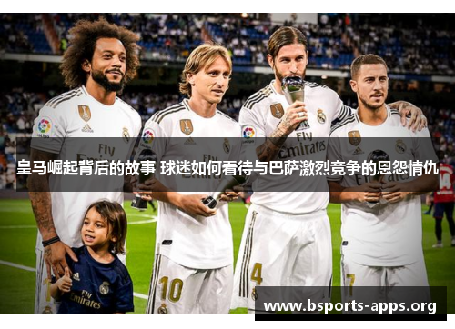 皇马崛起背后的故事 球迷如何看待与巴萨激烈竞争的恩怨情仇 皇马崛起背后的故事 球迷如何看待与巴萨激烈竞争的恩怨情仇