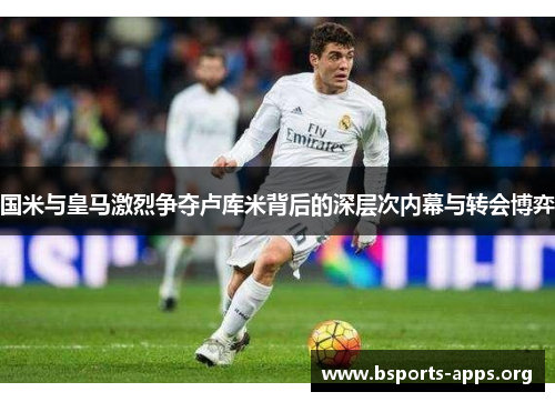 国米与皇马激烈争夺卢库米背后的深层次内幕与转会博弈 国米与皇马激烈争夺卢库米背后的深层次内幕与转会博弈