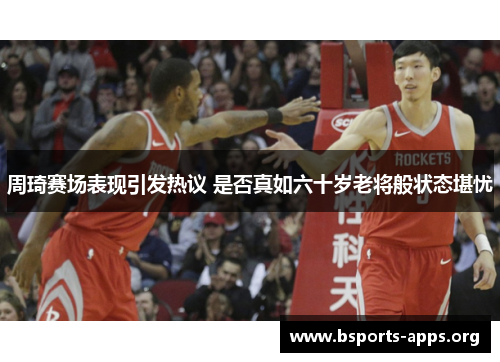 周琦赛场表现引发热议 是否真如六十岁老将般状态堪忧 周琦赛场表现引发热议 是否真如六十岁老将般状态堪忧