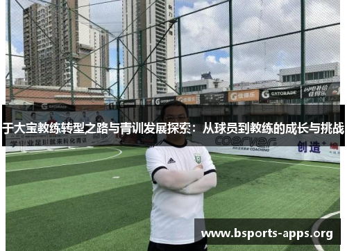 于大宝教练转型之路与青训发展探索:从球员到教练的成长与挑战 于大宝教练转型之路与青训发展探索:从球员到教练的成长与挑战