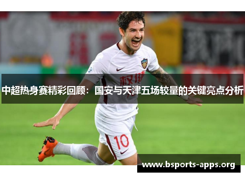 中超热身赛精彩回顾：国安与天津五场较量的关键亮点分析