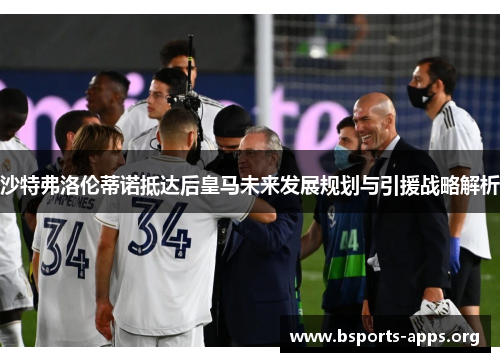 沙特弗洛伦蒂诺抵达后皇马未来发展规划与引援战略解析 沙特弗洛伦蒂诺抵达后皇马未来发展规划与引援战略解析