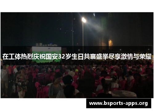 在工体热烈庆祝国安32岁生日共襄盛举尽享激情与荣耀 在工体热烈庆祝国安32岁生日共襄盛举尽享激情与荣耀