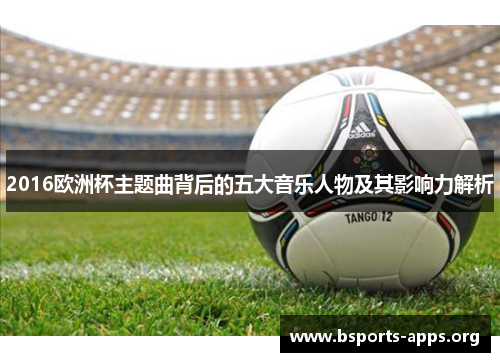 2016欧洲杯主题曲背后的五大音乐人物及其影响力解析 2016欧洲杯主题曲背后的五大音乐人物及其影响力解析