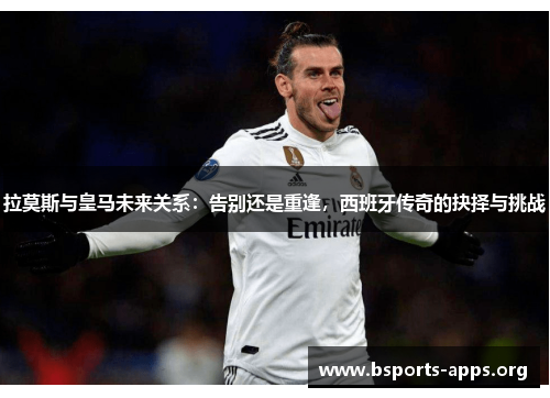 拉莫斯与皇马未来关系：告别还是重逢，西班牙传奇的抉择与挑战