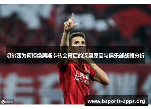 切尔西为何拒绝奥斯卡转会背后的深层原因与俱乐部战略分析