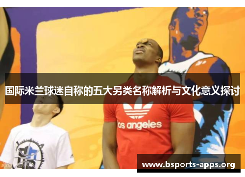 国际米兰球迷自称的五大另类名称解析与文化意义探讨 国际米兰球迷自称的五大另类名称解析与文化意义探讨