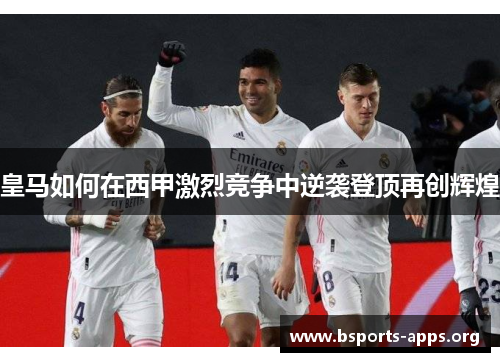 皇马如何在西甲激烈竞争中逆袭登顶再创辉煌