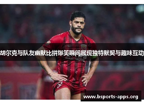 胡尔克与队友幽默比拼爆笑瞬间展现独特默契与趣味互动 胡尔克与队友幽默比拼爆笑瞬间展现独特默契与趣味互动