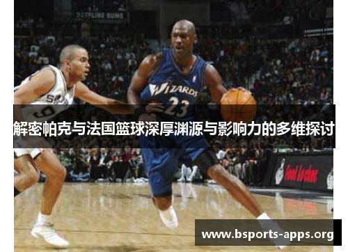 解密帕克与法国篮球深厚渊源与影响力的多维探讨 解密帕克与法国篮球深厚渊源与影响力的多维探讨
