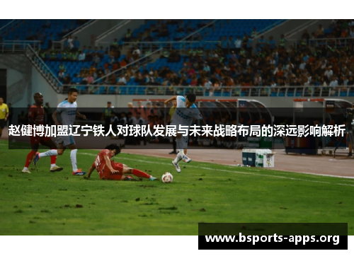 赵健博加盟辽宁铁人对球队发展与未来战略布局的深远影响解析 赵健博加盟辽宁铁人对球队发展与未来战略布局的深远影响解析