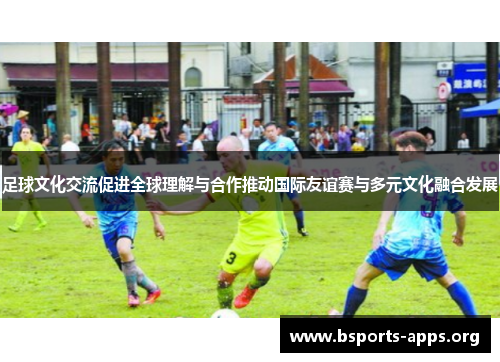 足球文化交流促进全球理解与合作推动国际友谊赛与多元文化融合发展