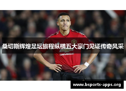 桑切斯辉煌足坛旅程纵横五大豪门见证传奇风采